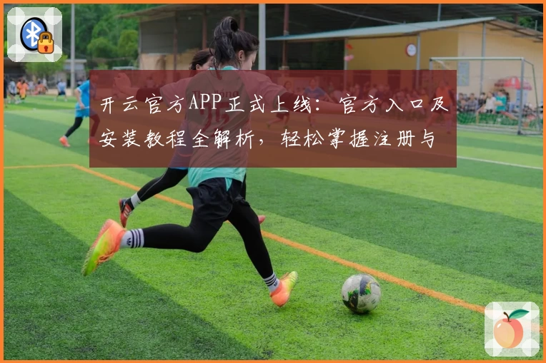开云官方APP正式上线：官方入口及安装教程全解析，轻松掌握注册与使用技巧