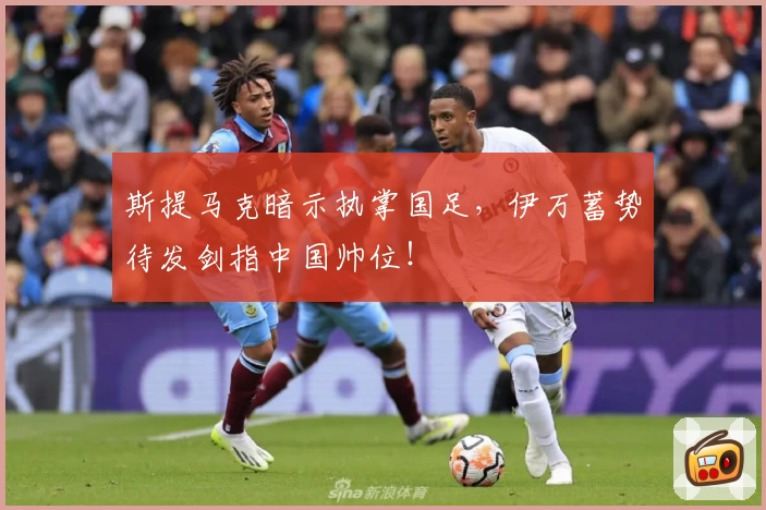 斯提马克暗示执掌国足，伊万蓄势待发剑指中国帅位！