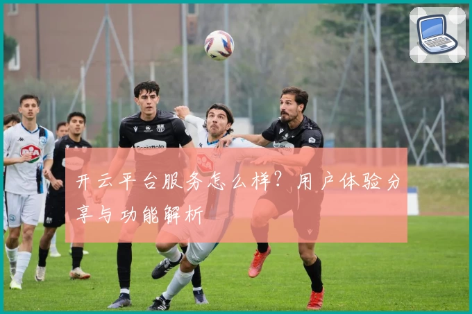 开云平台服务怎么样？用户体验分享与功能解析