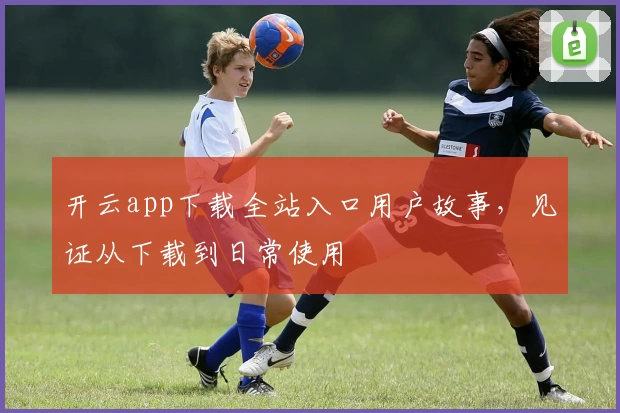 开云app下载全站入口用户故事，见证从下载到日常使用