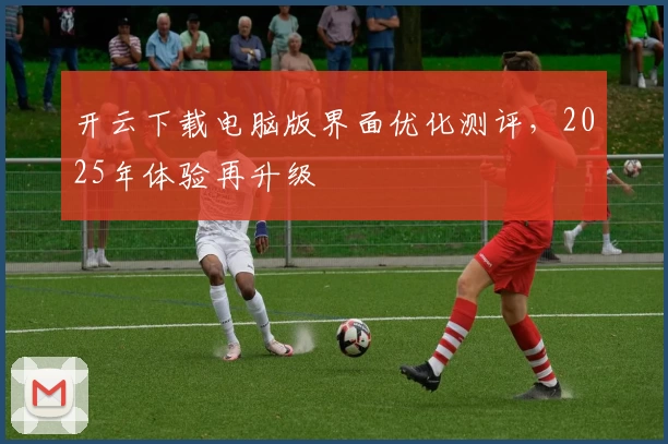开云下载电脑版界面优化测评，2025年体验再升级