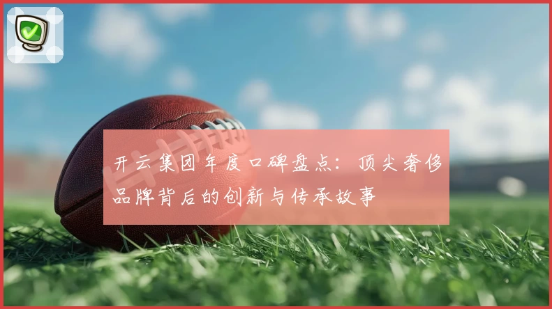 开云集团年度口碑盘点：顶尖奢侈品牌背后的创新与传承故事