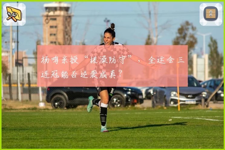 杨鸣亲授“搓澡防守”，全运会三连冠能否逆袭成真？