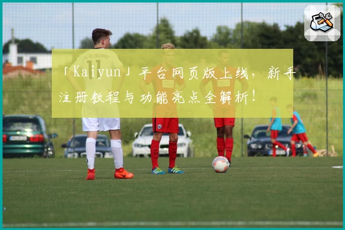 「Kaiyun」平台网页版上线，新手注册教程与功能亮点全解析！