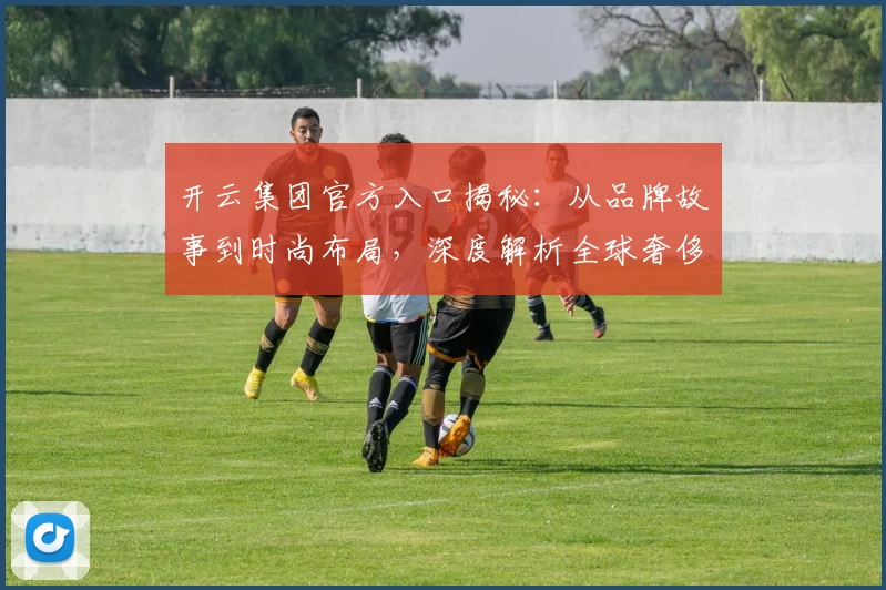 开云集团官方入口揭秘：从品牌故事到时尚布局，深度解析全球奢侈品领跑者