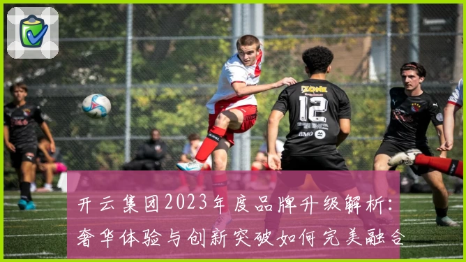 开云集团2023年度品牌升级解析：奢华体验与创新突破如何完美融合