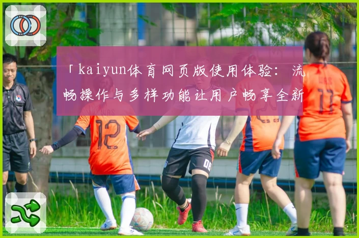 「kaiyun体育网页版使用体验:流畅操作与多样功能让用户畅享全新运动互动」